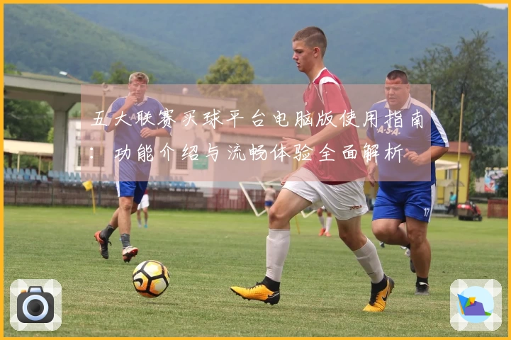 五大联赛买球平台电脑版使用指南：功能介绍与流畅体验全面解析